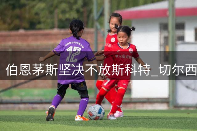 伯恩茅斯坚决不放斯科特 切尔西曼城引援受阻